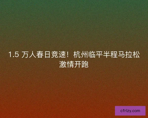 1.5 万人春日竞速！杭州临平半程马拉松激情开跑