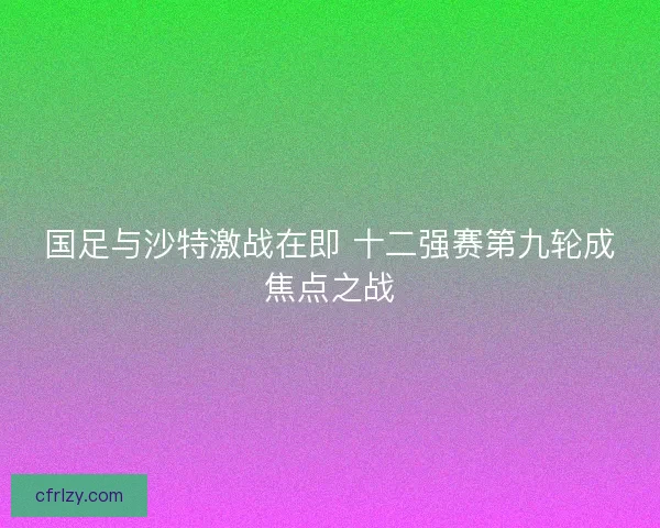 国足与沙特激战在即 十二强赛第九轮成焦点之战