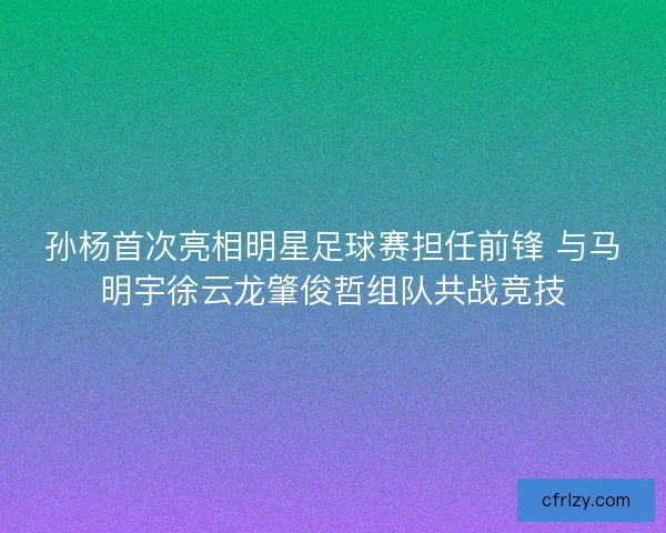 孙杨首次亮相明星足球赛担任前锋 与马明宇徐云龙肇俊哲组队共战竞技