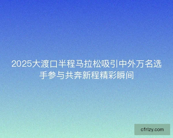 2025大渡口半程马拉松吸引中外万名选手参与共奔新程精彩瞬间