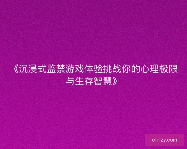 《沉浸式监禁游戏体验挑战你的心理极限与生存智慧》