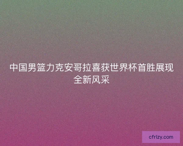 中国男篮力克安哥拉喜获世界杯首胜展现全新风采