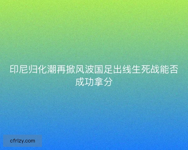 印尼归化潮再掀风波国足出线生死战能否成功拿分
