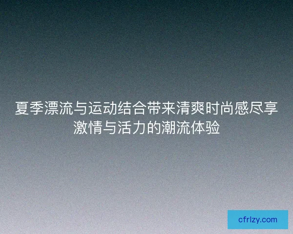 夏季漂流与运动结合带来清爽时尚感尽享激情与活力的潮流体验