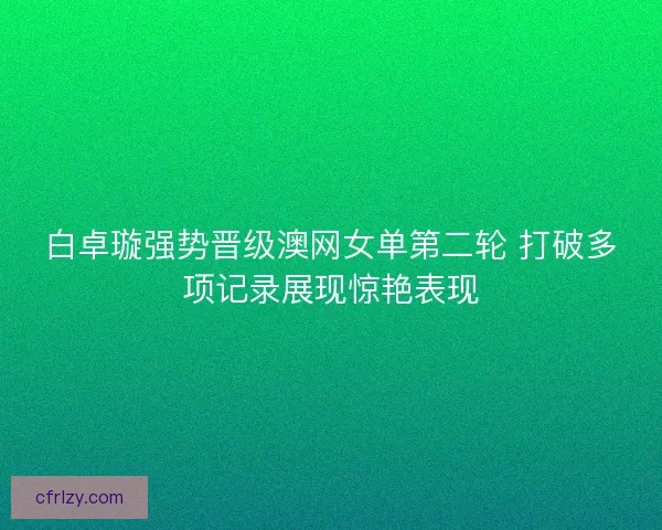 白卓璇强势晋级澳网女单第二轮 打破多项记录展现惊艳表现