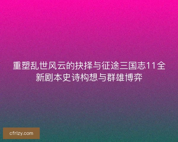 重塑乱世风云的抉择与征途三国志11全新剧本史诗构想与群雄博弈