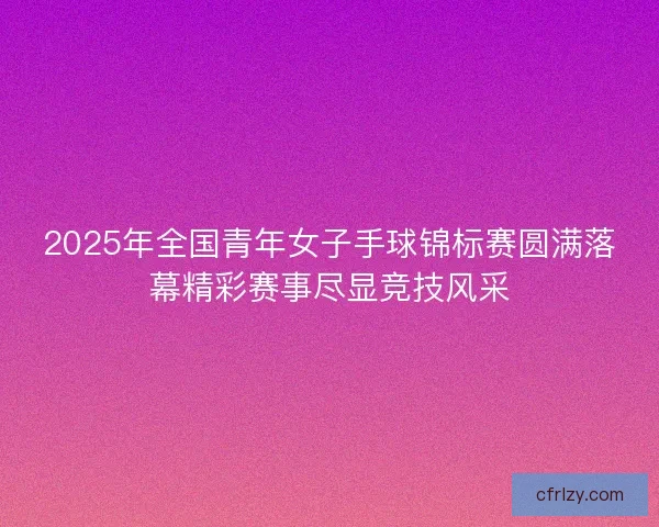 2025年全国青年女子手球锦标赛圆满落幕精彩赛事尽显竞技风采