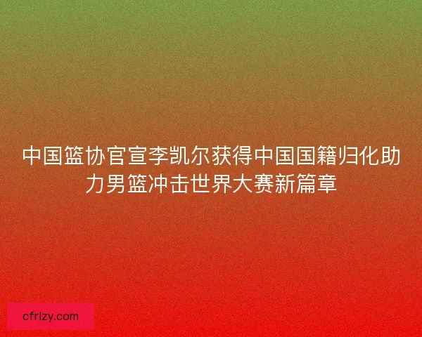 中国篮协官宣李凯尔获得中国国籍归化助力男篮冲击世界大赛新篇章