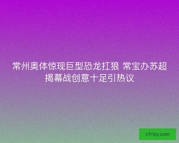 常州奥体惊现巨型恐龙扛狼 常宝办苏超揭幕战创意十足引热议