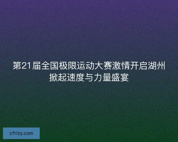第21届全国极限运动大赛激情开启湖州掀起速度与力量盛宴