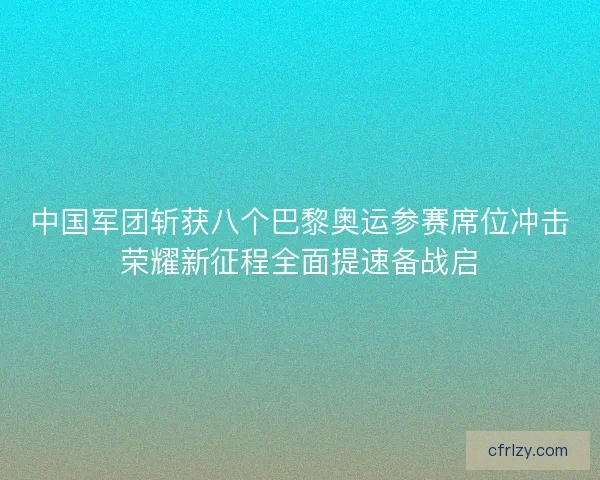 中国军团斩获八个巴黎奥运参赛席位冲击荣耀新征程全面提速备战启